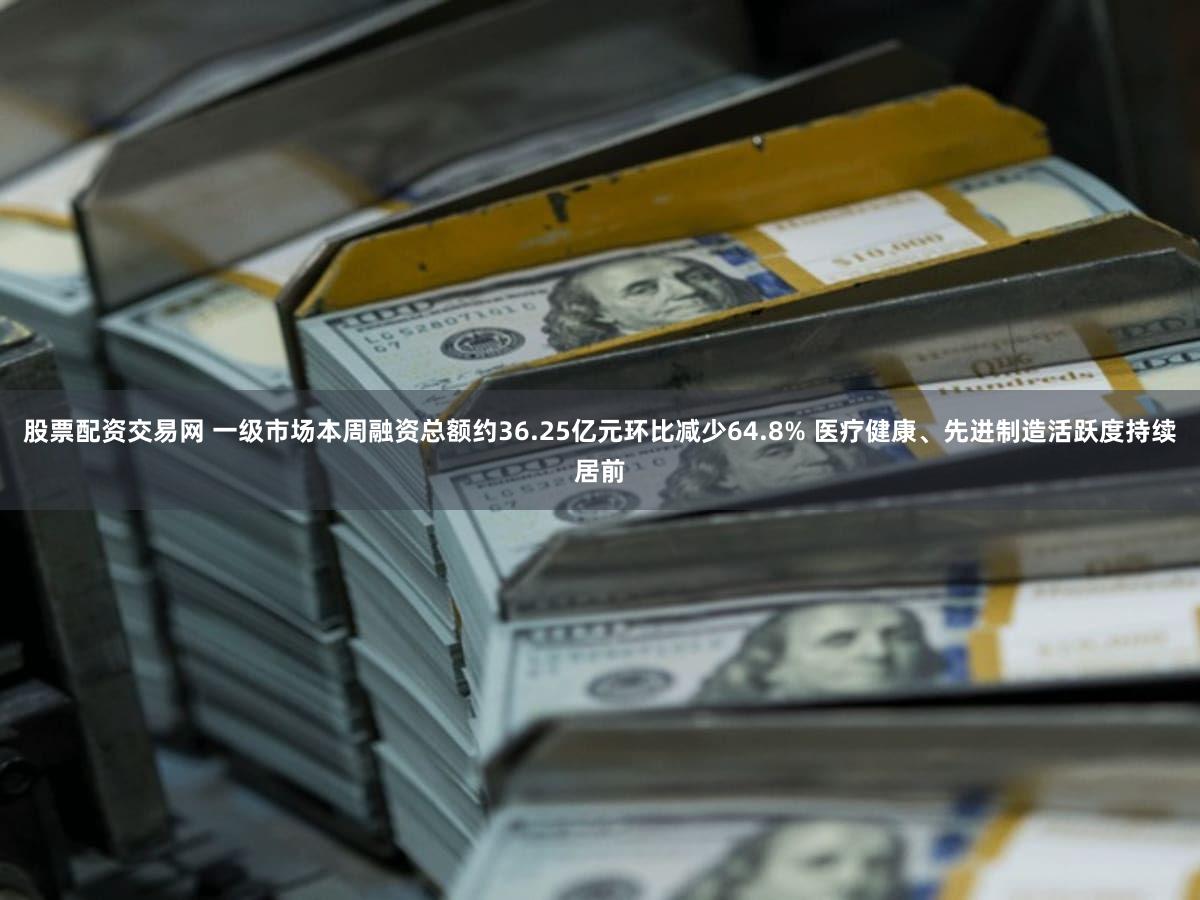 股票配资交易网 一级市场本周融资总额约36.25亿元环比减少64.8% 医疗健康、先进制造活跃度持续居前