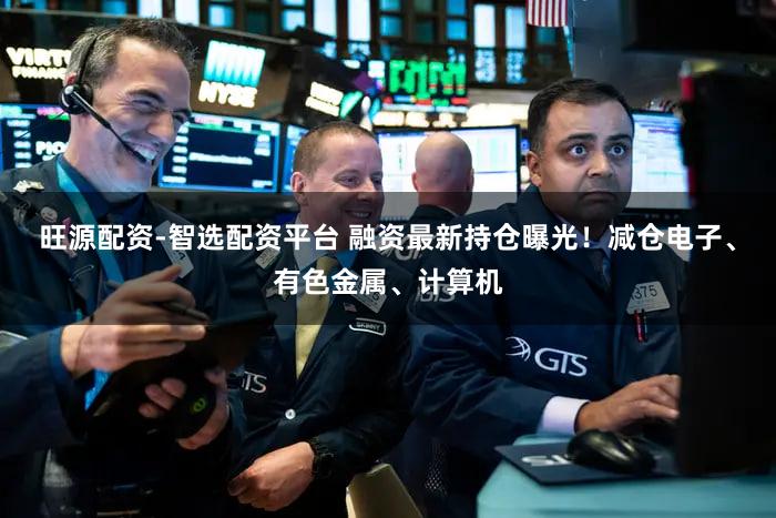 旺源配资-智选配资平台 融资最新持仓曝光！减仓电子、有色金属、计算机