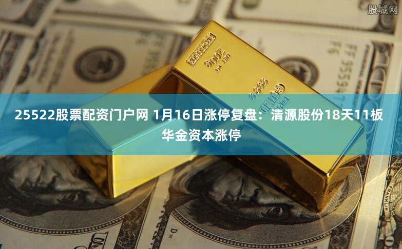 25522股票配资门户网 1月16日涨停复盘：清源股份18天11板 华金资本涨停