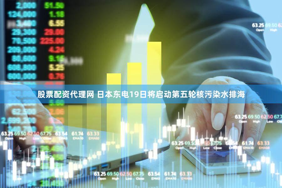股票配资代理网 日本东电19日将启动第五轮核污染水排海