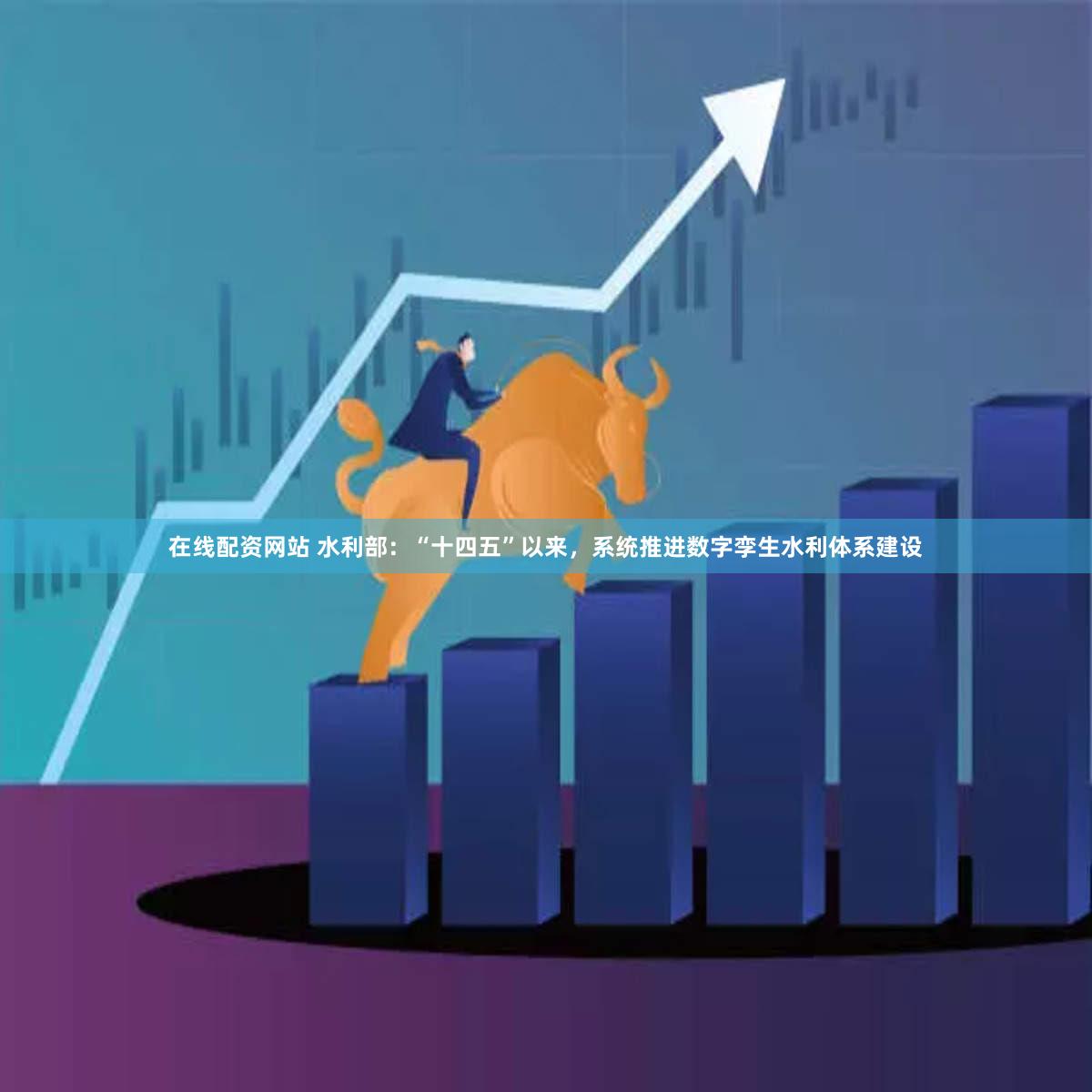 在线配资网站 水利部：“十四五”以来，系统推进数字孪生水利体系建设