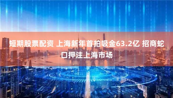 短期股票配资 上海新年首拍吸金63.2亿 招商蛇口押注上海市场