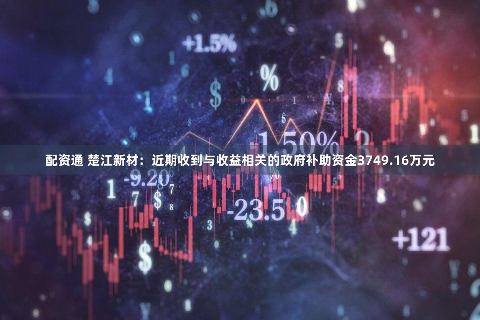 配资通 楚江新材：近期收到与收益相关的政府补助资金3749.16万元