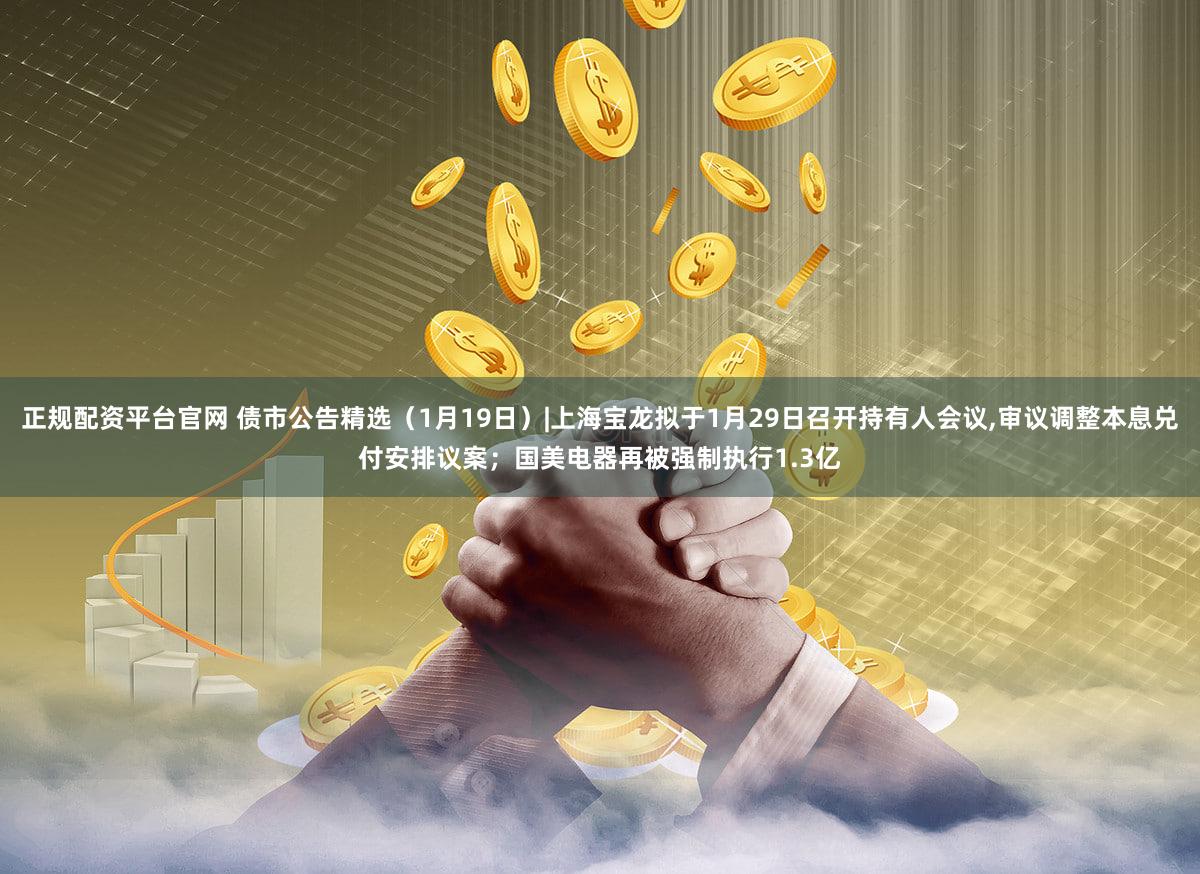正规配资平台官网 债市公告精选（1月19日）|上海宝龙拟于1月29日召开持有人会议,审议调整本息兑付安排议案；国美电器再被强制执行1.3亿