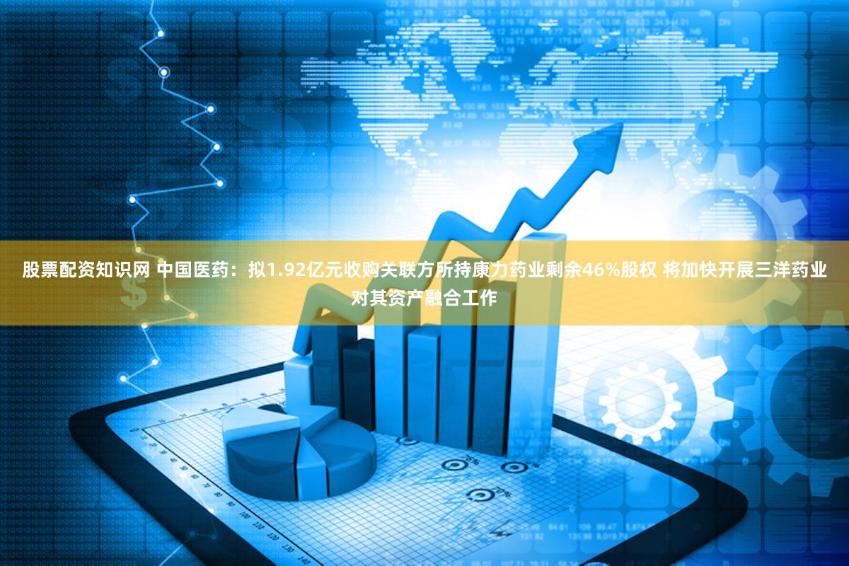 股票配资知识网 中国医药：拟1.92亿元收购关联方所持康力药业剩余46%股权 将加快开展三洋药业对其资产融合工作