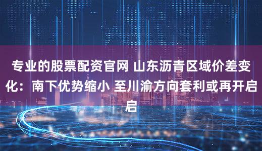 专业的股票配资官网 山东沥青区域价差变化：南下优势缩小 至川渝方向套利或再开启