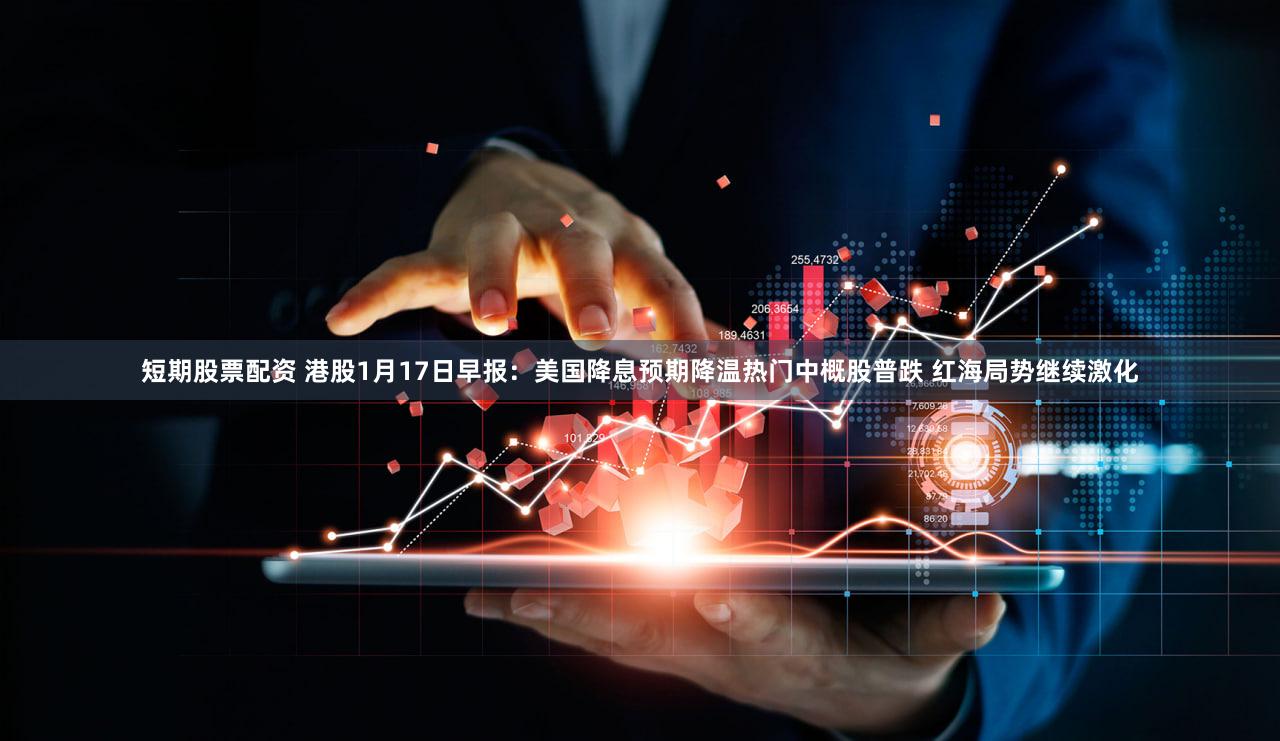 短期股票配资 港股1月17日早报：美国降息预期降温热门中概股普跌 红海局势继续激化