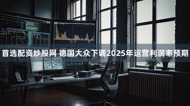首选配资炒股网 德国大众下调2025年运营利润率预期