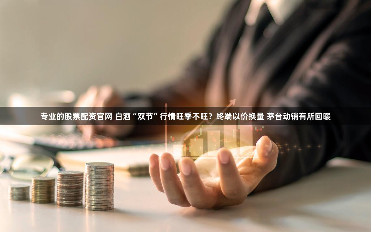 专业的股票配资官网 白酒“双节”行情旺季不旺？终端以价换量 茅台动销有所回暖
