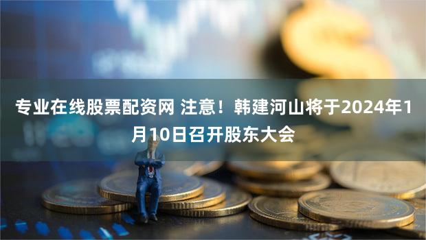 专业在线股票配资网 注意!韩建河山将于2024年1月10日召开股东大会