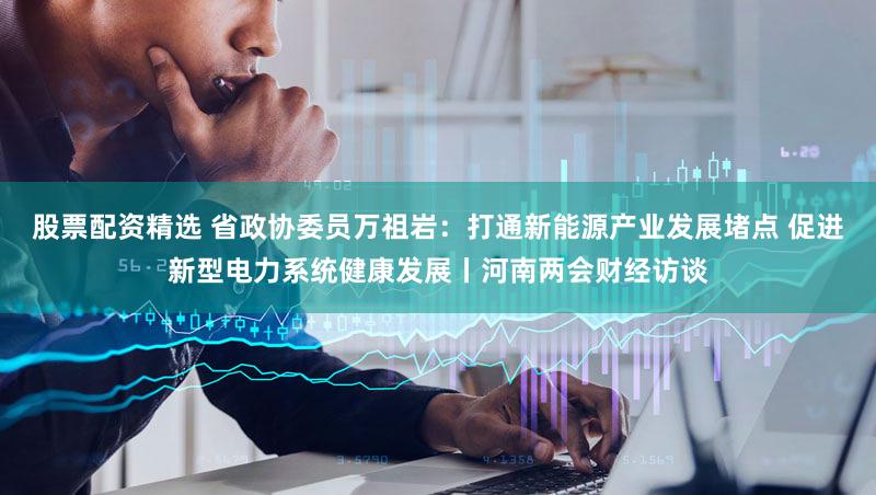 股票配资精选 省政协委员万祖岩：打通新能源产业发展堵点 促进新型电力系统健康发展丨河南两会财经访谈