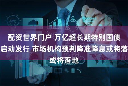 配资世界门户 万亿超长期特别国债将启动发行 市场机构预判降准降息或将落地
