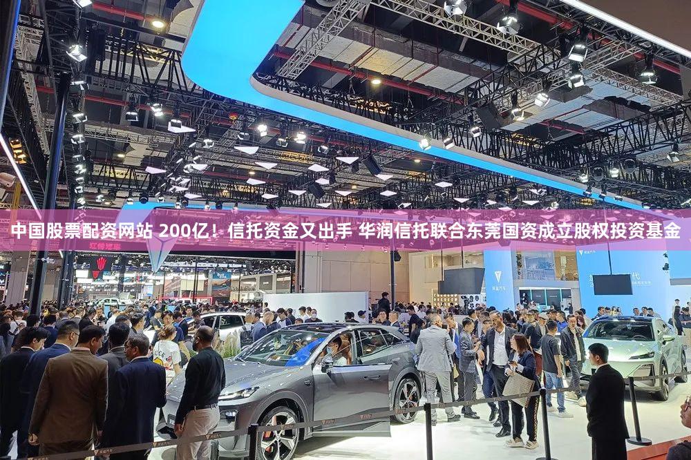 中国股票配资网站 200亿！信托资金又出手 华润信托联合东莞国资成立股权投资基金