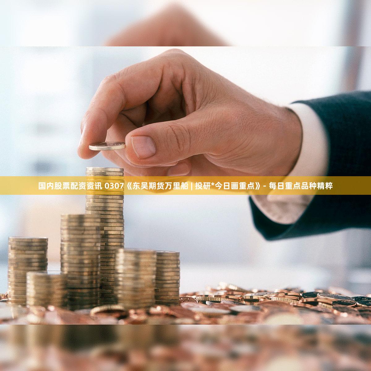 国内股票配资资讯 0307《东吴期货万里船 | 投研*今日画重点》- 每日重点品种精粹