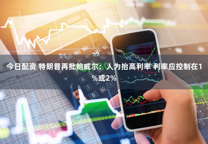 今日配资 特朗普再批鲍威尔:人为抬高利率 利率应控制在1%或2%