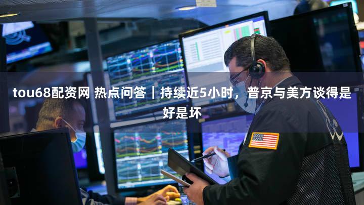 tou68配资网 热点问答|持续近5小时,普京与美方谈得是好是坏
