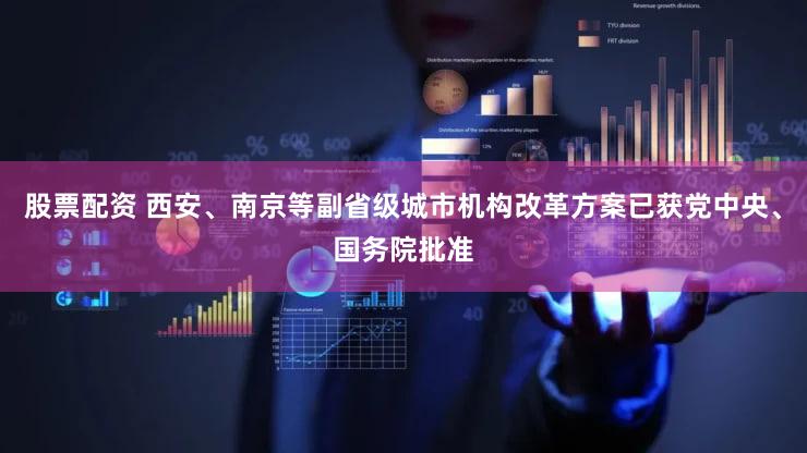 股票配资 西安、南京等副省级城市机构改革方案已获党中央、国务院批准