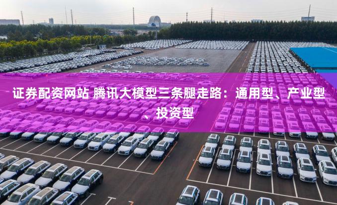 证券配资网站 腾讯大模型三条腿走路：通用型、产业型、投资型