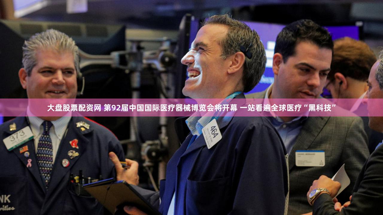 大盘股票配资网 第92届中国国际医疗器械博览会将开幕 一站看遍全球医疗“黑科技”