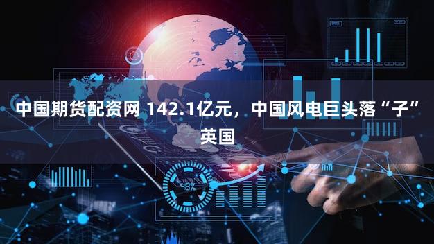 中国期货配资网 142.1亿元，中国风电巨头落“子”英国