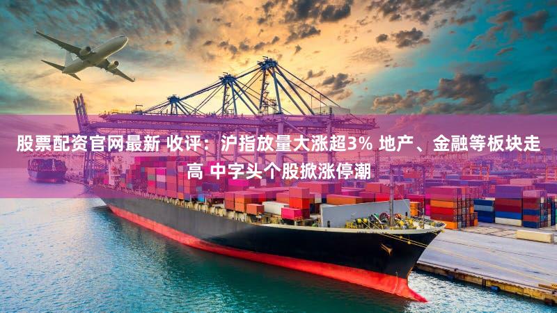 股票配资官网最新 收评：沪指放量大涨超3% 地产、金融等板块走高 中字头个股掀涨停潮