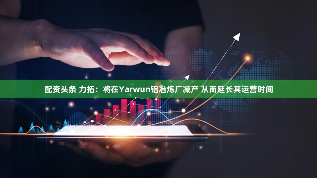 配资头条 力拓：将在Yarwun铝冶炼厂减产 从而延长其运营时间