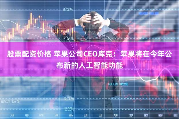 股票配资价格 苹果公司CEO库克：苹果将在今年公布新的人工智能功能