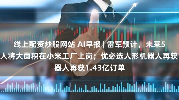 线上配资炒股网站 AI早报 | 雷军预计，未来5年人形机器人将大面积在小米工厂上岗；优必选人形机器人再获1.43亿订单
