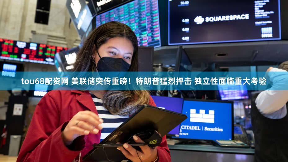 tou68配资网 美联储突传重磅！特朗普猛烈抨击 独立性面临重大考验