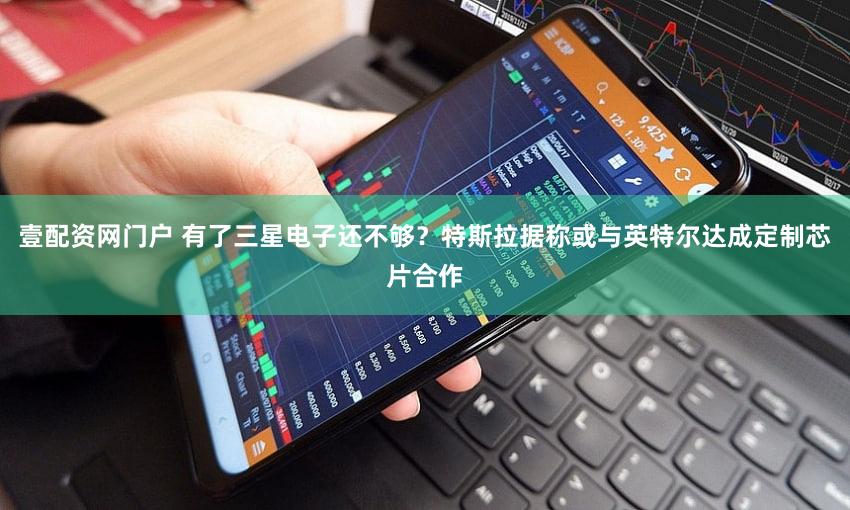 壹配资网门户 有了三星电子还不够?特斯拉据称或与英特尔达成定制芯片合作