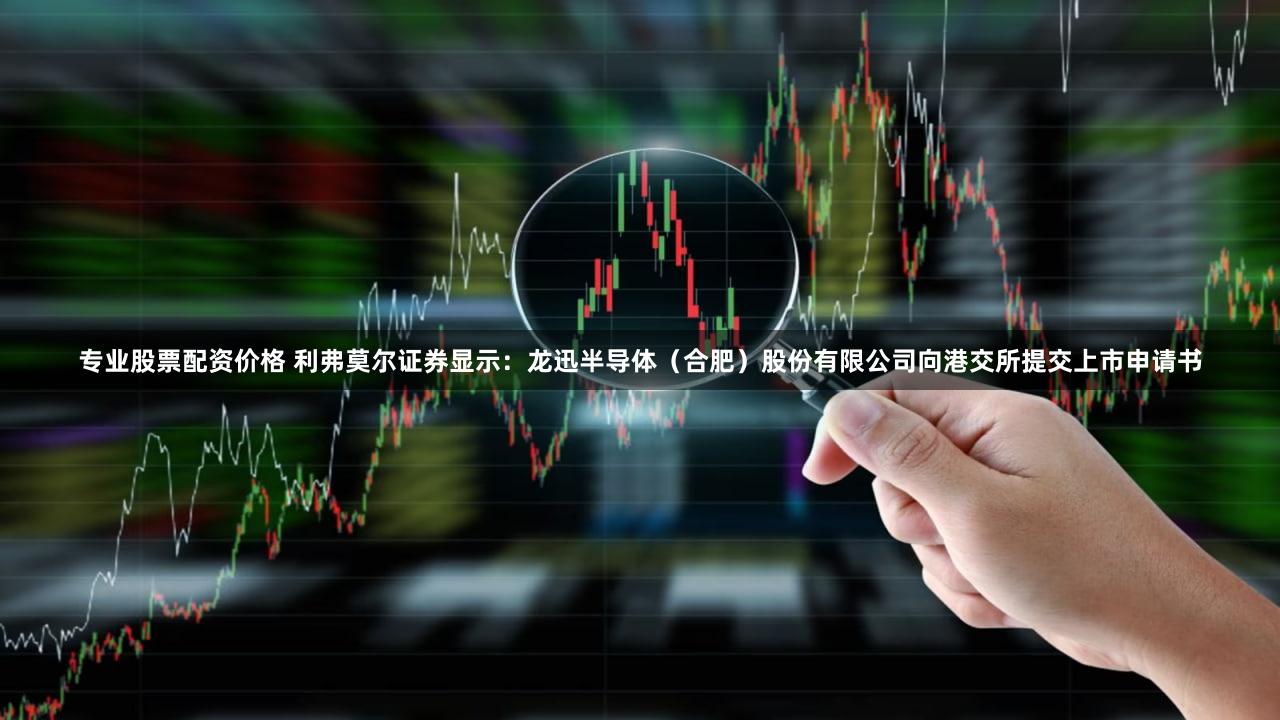 专业股票配资价格 利弗莫尔证券显示：龙迅半导体（合肥）股份有限公司向港交所提交上市申请书