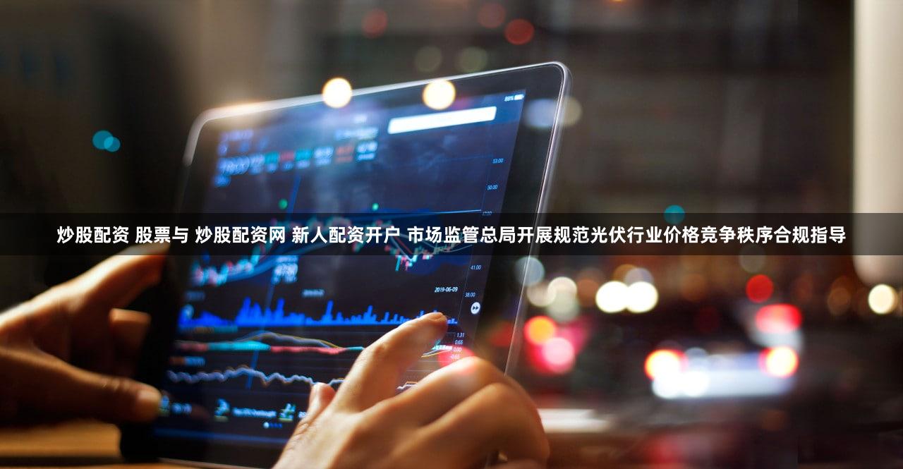 炒股配资 股票与 炒股配资网 新人配资开户 市场监管总局开展规范光伏行业价格竞争秩序合规指导