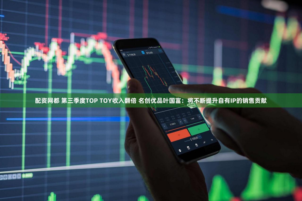 配资网都 第三季度TOP TOY收入翻倍 名创优品叶国富：将不断提升自有IP的销售贡献