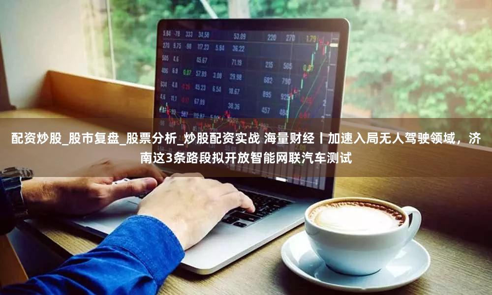 配资炒股_股市复盘_股票分析_炒股配资实战 海量财经丨加速入局无人驾驶领域，济南这3条路段拟开放智能网联汽车测试