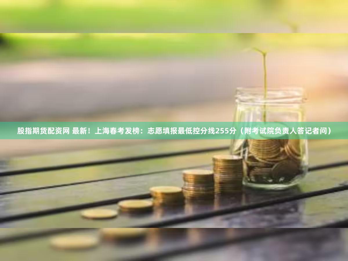 股指期货配资网 最新！上海春考发榜：志愿填报最低控分线255分（附考试院负责人答记者问）