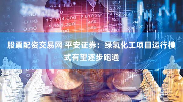 股票配资交易网 平安证券：绿氢化工项目运行模式有望逐步跑通