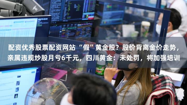 配资优秀股票配资网站 “假”黄金股？股价背离金价走势，亲属违规炒股月亏6千元，四川黄金：未处罚，将加强培训