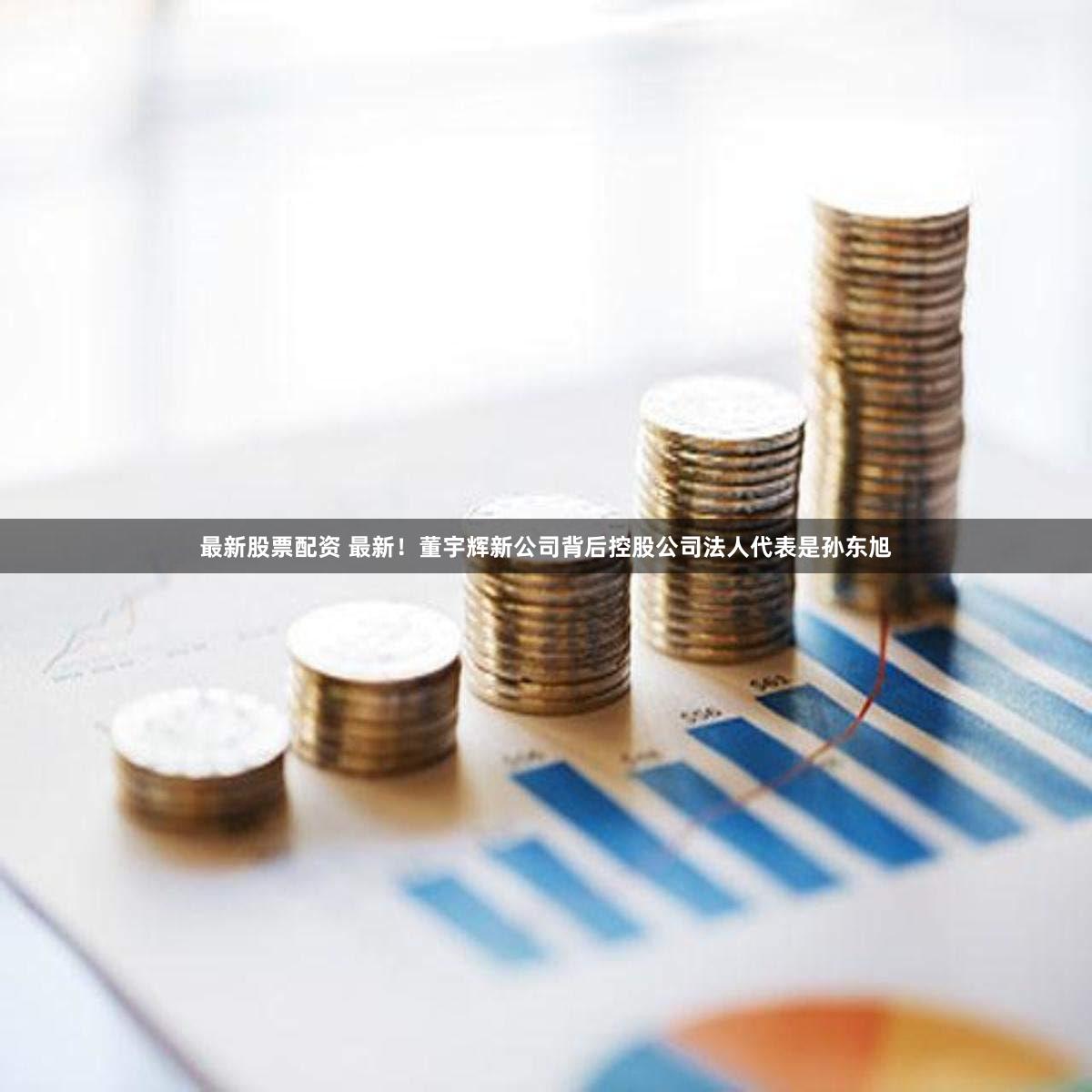 最新股票配资 最新！董宇辉新公司背后控股公司法人代表是孙东旭