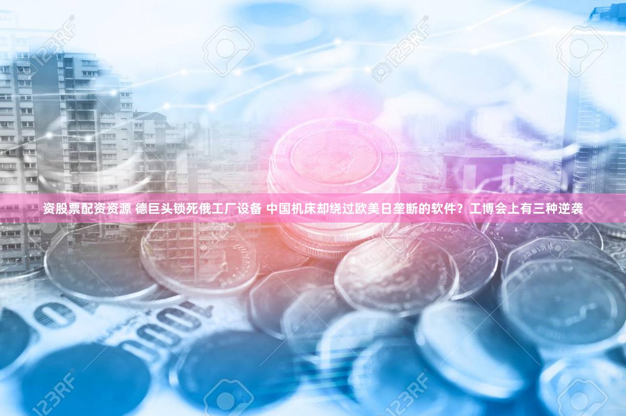 资股票配资资源 德巨头锁死俄工厂设备 中国机床却绕过欧美日垄断的软件？工博会上有三种逆袭