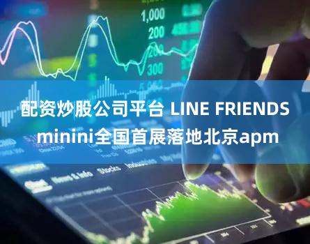 配资炒股公司平台 LINE FRIENDS minini全国首展落地北京apm