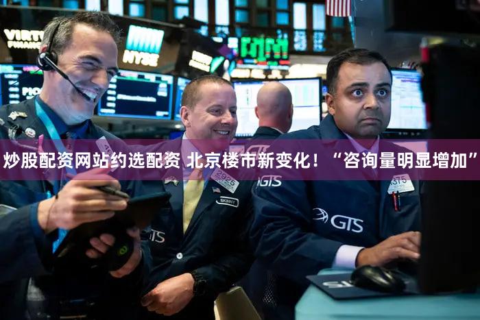 炒股配资网站约选配资 北京楼市新变化！“咨询量明显增加”