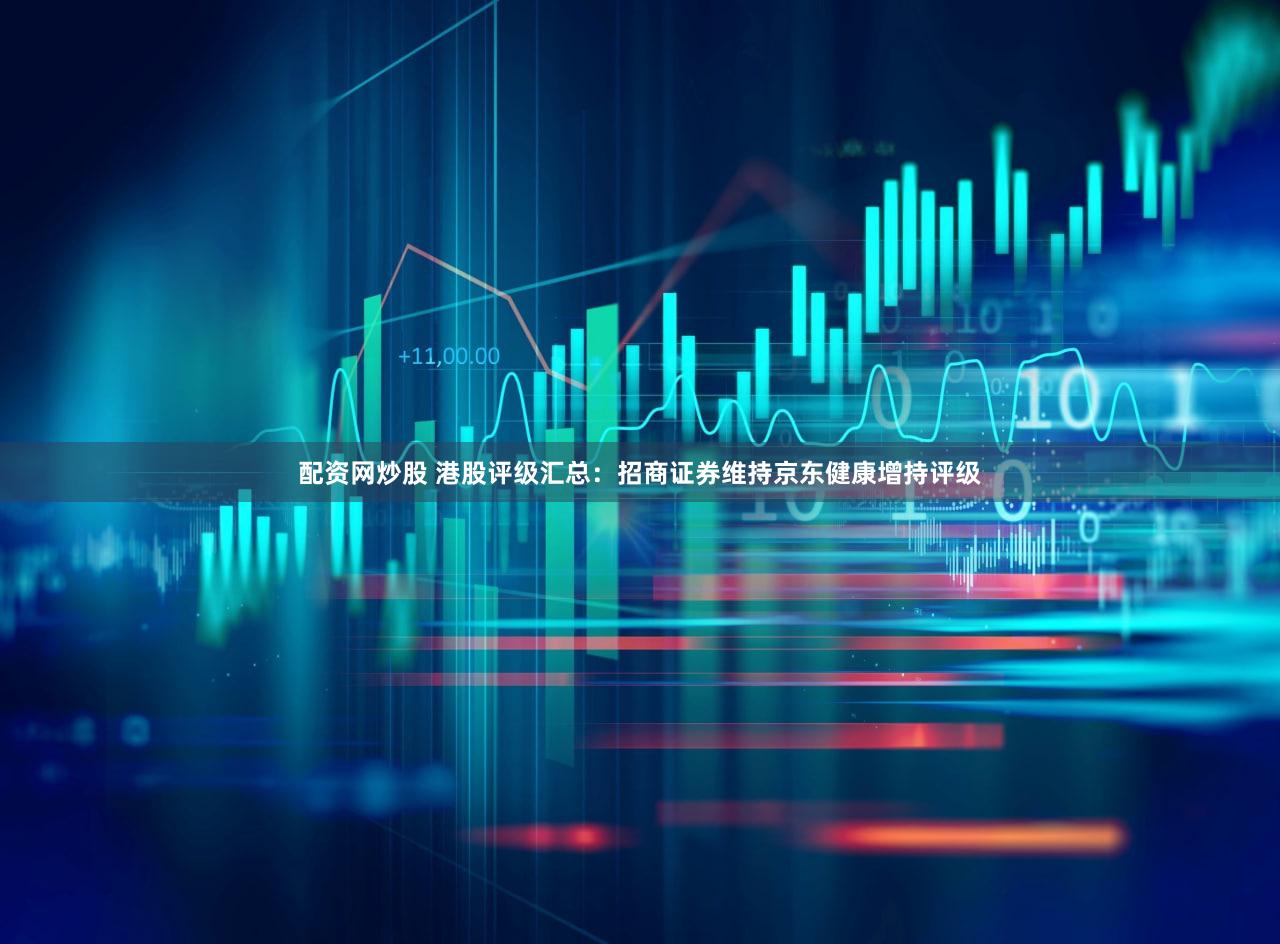 配资网炒股 港股评级汇总：招商证券维持京东健康增持评级
