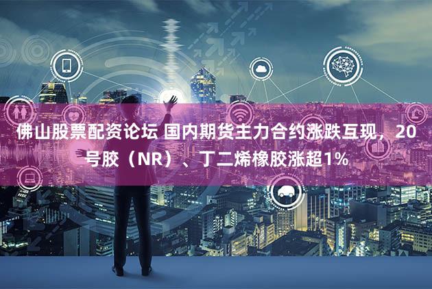 佛山股票配资论坛 国内期货主力合约涨跌互现，20号胶（NR）、丁二烯橡胶涨超1%