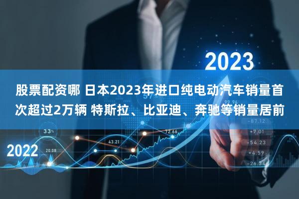 股票配资哪 日本2023年进口纯电动汽车销量首次超过2万辆 特斯拉、比亚迪、奔驰等销量居前