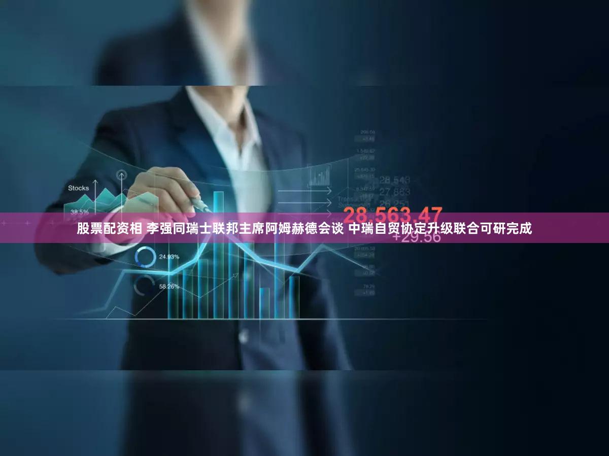 股票配资相 李强同瑞士联邦主席阿姆赫德会谈 中瑞自贸协定升级联合可研完成