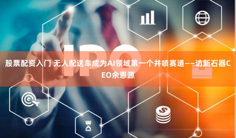 股票配资入门 无人配送车成为AI领域第一个井喷赛道——访新石器CEO余恩源