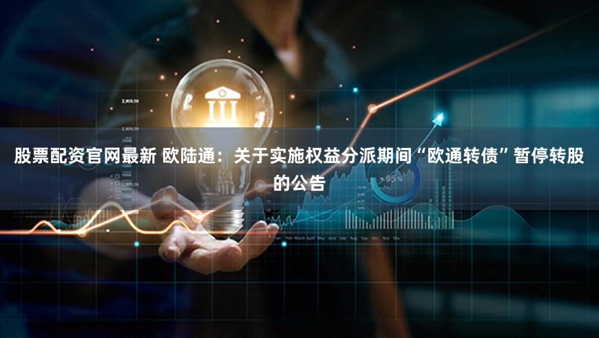 股票配资官网最新 欧陆通：关于实施权益分派期间“欧通转债”暂停转股的公告