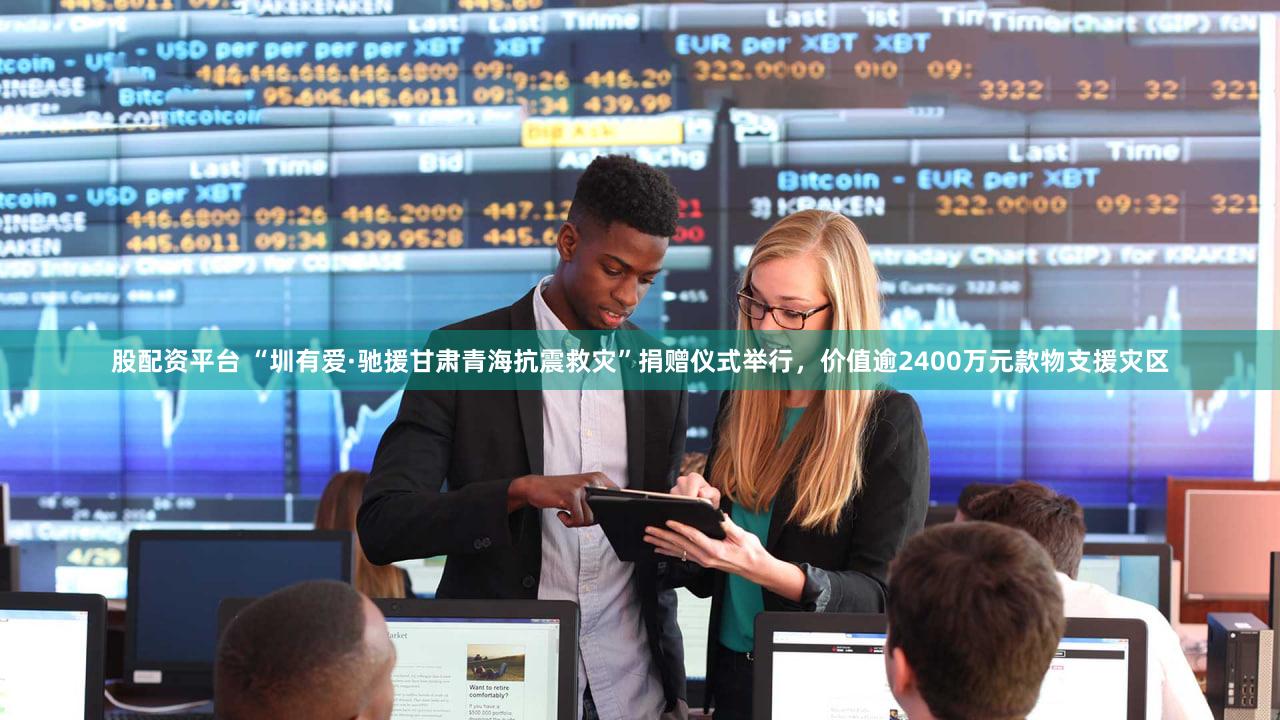股配资平台 “圳有爱·驰援甘肃青海抗震救灾”捐赠仪式举行，价值逾2400万元款物支援灾区