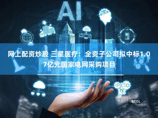 网上配资炒股 三星医疗：全资子公司拟中标1.07亿元国家电网采购项目