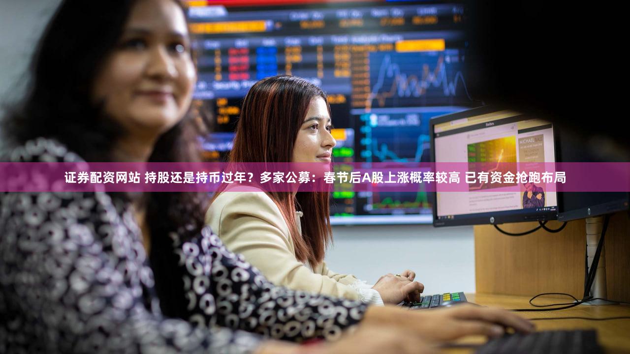 证券配资网站 持股还是持币过年？多家公募：春节后A股上涨概率较高 已有资金抢跑布局